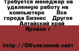 Требуется менеджер на удаленную работу на компьютере!!  - Все города Бизнес » Другое   . Алтайский край,Яровое г.